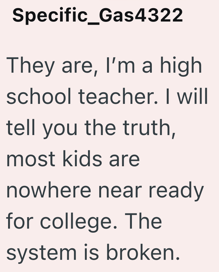 Specific_Gas4322 They are, I'm a high school teacher. I will tell you the truth, most kids are nowhere near ready for college. The system is broken.