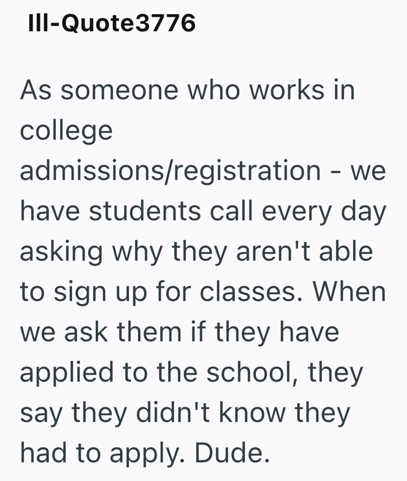 III-Quote3776 As someone who works in college admissions/registration - we have students call every day asking why they aren't able to sign up for classes. When we ask them if they have applied to the school, they say they didn't know they had to apply. Dude.