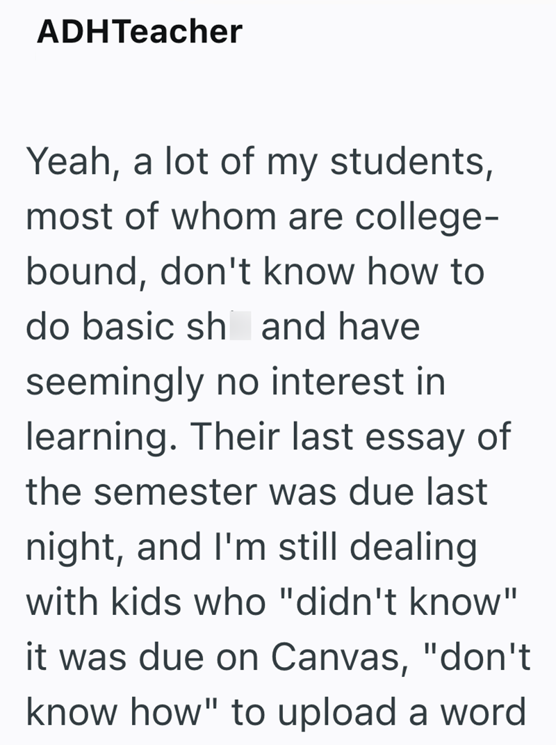 ADHTeacher Yeah, a lot of my students, most of whom are college- bound, don't know how to do basic sh and have seemingly no interest in learning. Their last essay of the semester was due last night, and I'm still dealing with kids who "didn't know" it was due on Canvas, "don't know how" to upload a word