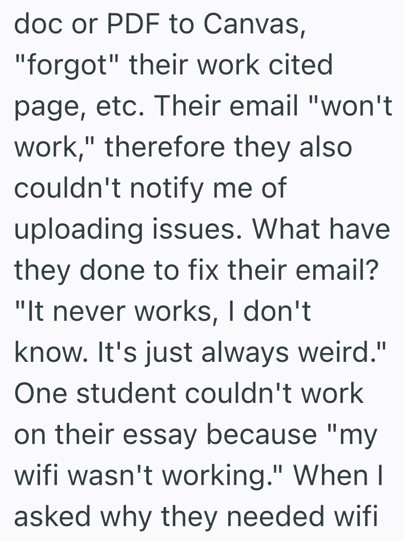 doc or PDF to Canvas, "forgot" their work cited page, etc. Their email "won't work," therefore they also couldn't notify me of uploading issues. What have they done to fix their email? "It never works, I don't know. It's just always weird." One student couldn't work on their essay because "my wifi wasn't working." When I asked why they needed wifi