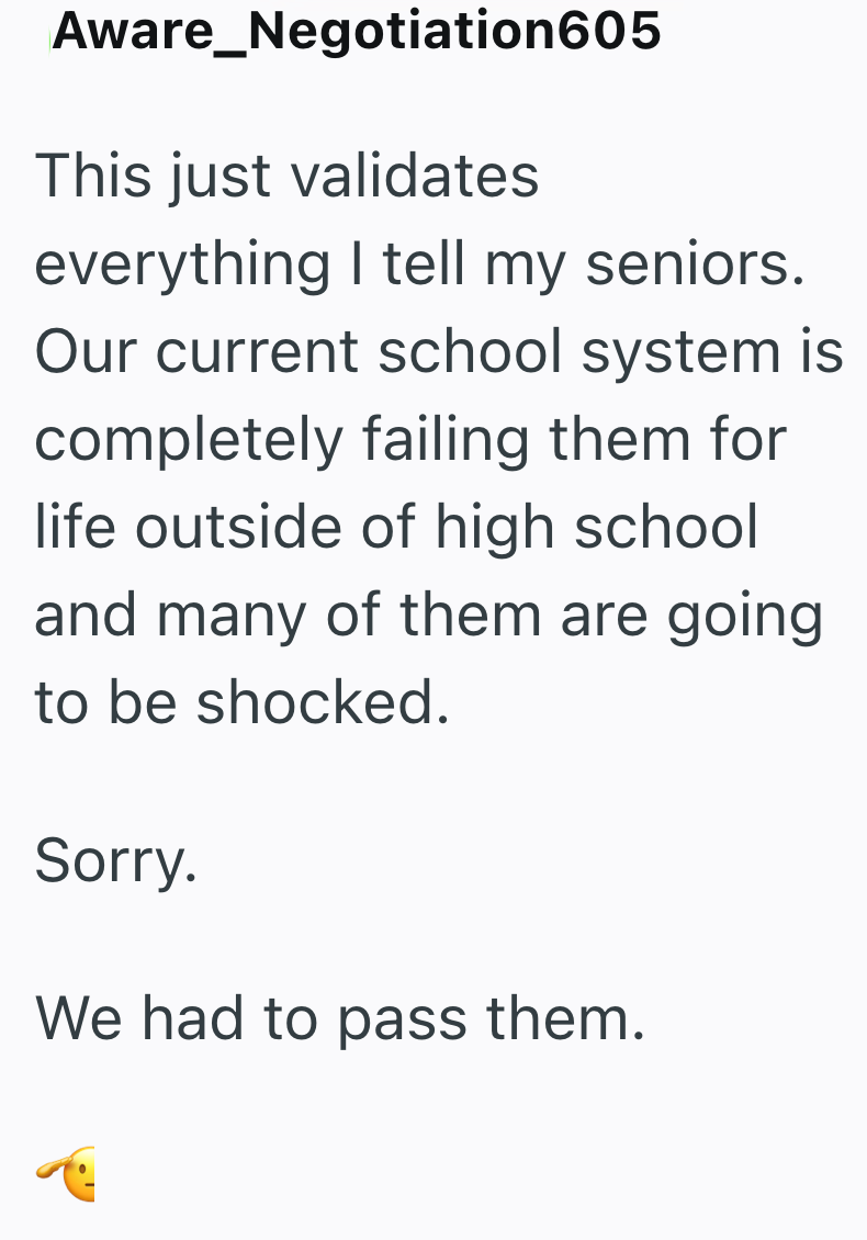 Aware_Negotiation605 This just validates everything I tell my seniors. Our current school system is completely failing them for life outside of high school and many of them are going to be shocked. Sorry. We had to pass them.