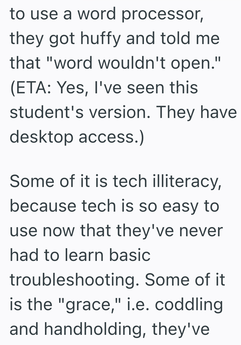 to use a word processor, they got huffy and told me that "word wouldn't open." (ETA: Yes, I've seen this student's version. They have desktop access.) Some of it is tech illiteracy, because tech is so easy to use now that they've never had to learn basic troubleshooting. Some of it is the "grace," i.e. coddling and handholding, they've