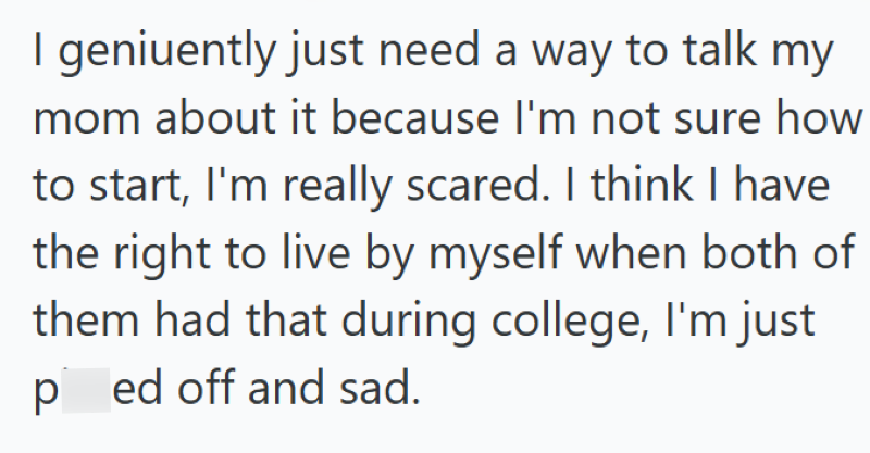I geniuently just need a way to talk my mom about it because I'm not sure how to start, I'm really scared. I think I have the right to live by myself when both of them had that during college, I'm just ped off and sad.