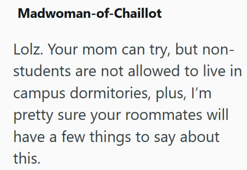 Madwoman-of-Chaillot Lolz. Your mom can try, but non- students are not allowed to live in campus dormitories, plus, I'm pretty sure your roommates will have a few things to say about this.