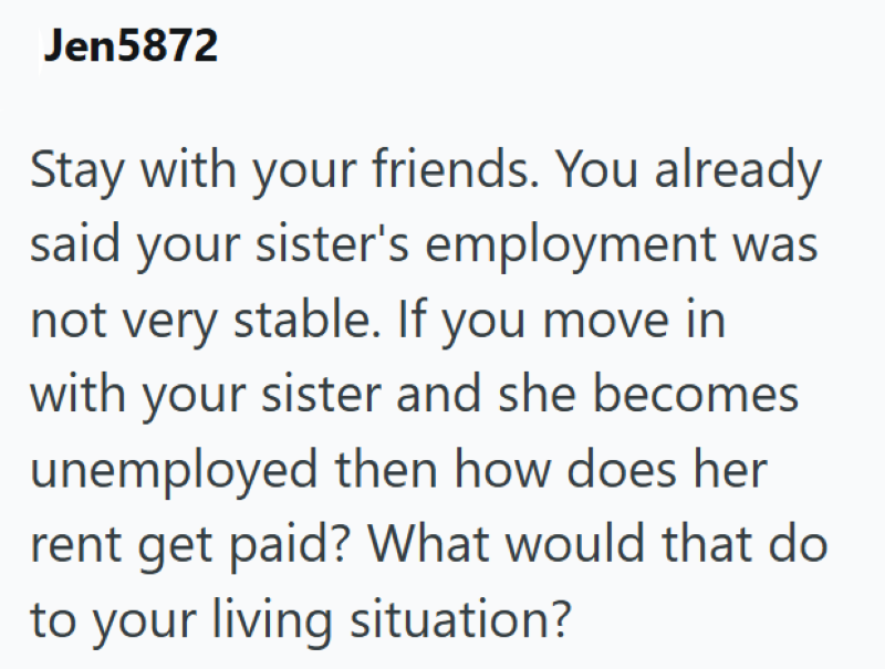 Jen5872 Stay with your friends. You already said your sister's employment was not very stable. If you move in with your sister and she becomes unemployed then how does her rent get paid? What would that do to your living situation?