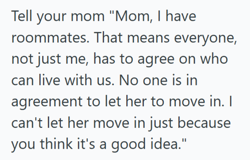 Tell your mom "Mom, I have roommates. That means everyone, not just me, has to agree on who can live with us. No one is in agreement to let her to move in. I can't let her move in just because you think it's a good idea."
