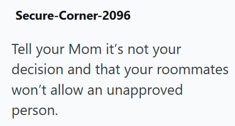 Secure-Corner-2096 Tell your Mom it's not your decision and that your roommates won't allow an unapproved person.