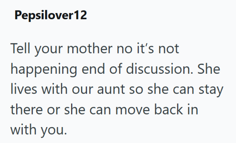 Pepsilover12 Tell your mother no it's not happening end of discussion. She lives with our aunt so she can stay there or she can move back in with you.