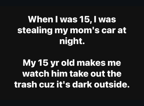 When I was 15, I was stealing my mom's car at night. My 15 yr old makes me watch him take out the trash cuz it's dark outside.
