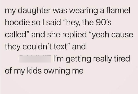 my daughter was wearing a flannel hoodie so I said "hey, the 90's called" and she replied "yeah cause they couldn't text" and I'm getting really tired of my kids owning me