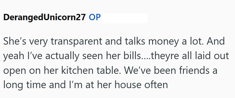 Deranged Unicorn27 OP She's very transparent and talks money a lot. And yeah I've actually seen her bills.....theyre all laid out open on her kitchen table. We've been friends a long time and I'm at her house often