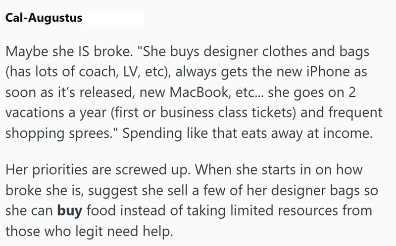 Cal-Augustus Maybe she IS broke. "She buys designer clothes and bags (has lots of coach, LV, etc), always gets the new iPhone as soon as it's released, new MacBook, etc... she goes on 2 vacations a year (first or business class tickets) and frequent shopping sprees." Spending like that eats away at income. Her priorities are screwed up. When she starts in on how broke she is, suggest she sell a few of her designer bags so she can buy food instead of taking limited resources from those who legit