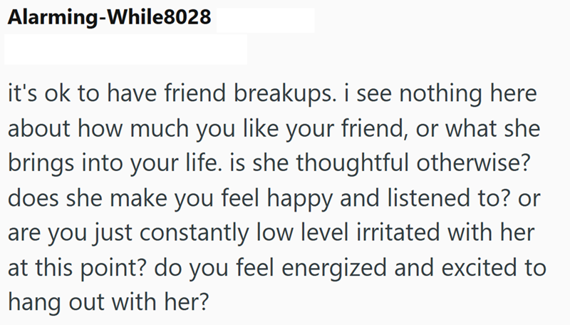 Alarming-While8028 it's ok to have friend breakups. i see nothing here about how much you like your friend, or what she brings into your life. is she thoughtful otherwise? does she make you feel happy and listened to? or are you just constantly low level irritated with her at this point? do you feel energized and excited to hang out with her?