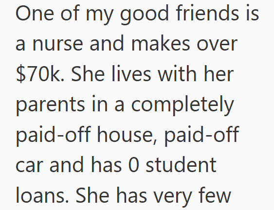 One of my good friends is a nurse and makes over $70k. She lives with her parents in a completely paid-off house, paid-off car and has 0 student loans. She has very few