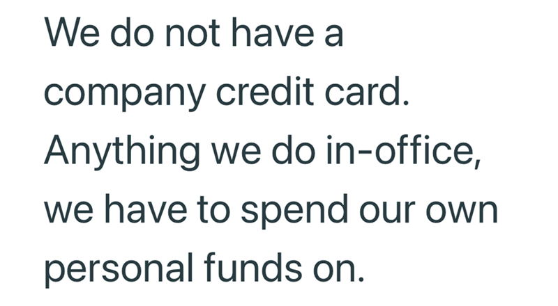 We do not have a company credit card. Anything we do in-office, we have to spend our own personal funds on.