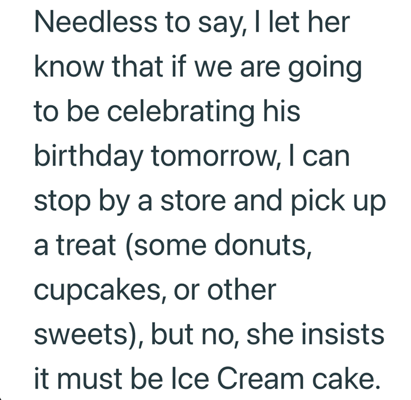 Needless to say, I let her know that if we are going to be celebrating his birthday tomorrow, I can stop by a store and pick up a treat (some donuts, cupcakes, or other sweets), but no, she insists it must be Ice Cream cake.