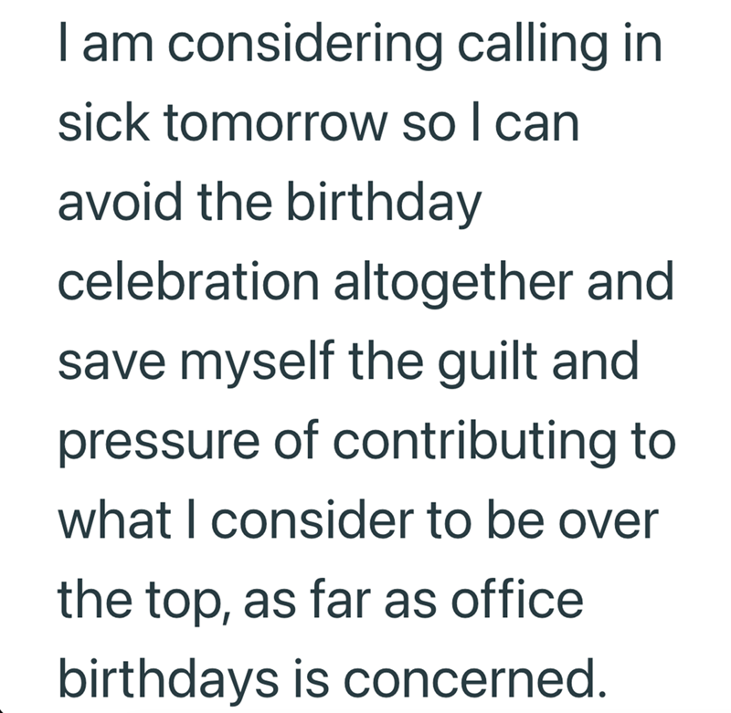 I am considering calling in sick tomorrow so I can avoid the birthday celebration altogether and save myself the guilt and pressure of contributing to what I consider to be over the top, as far as office birthdays is concerned.