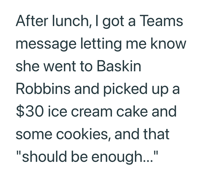 After lunch, I got a Teams message letting me know she went to Baskin Robbins and picked up a $30 ice cream cake and some cookies, and that "should be enough..."