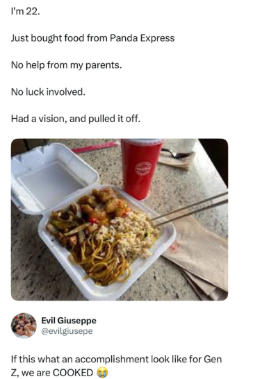 I'm 22. Just bought food from Panda Express No help from my parents. No luck involved. Had a vision, and pulled it off. Evil Giuseppe @evilgiusepe If this what an accomplishment look like for Gen Z, we are COOKED