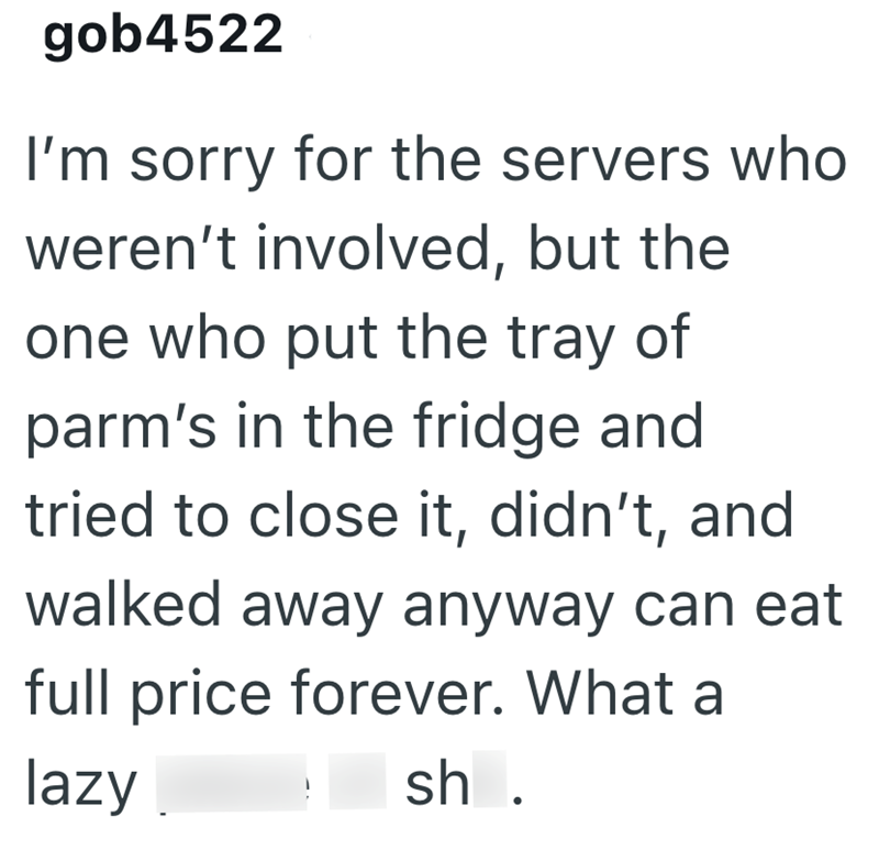 gob4522 I'm sorry for the servers who weren't involved, but the one who put the tray of parm's in the fridge and tried to close it, didn't, and walked away anyway can eat full price forever. What a lazy sh .