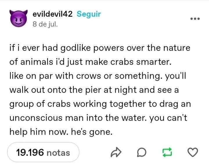 evildevil42 Seguir 8 de jul. if i ever had godlike powers over the nature of animals i'd just make crabs smarter. like on par with crows or something. you'll walk out onto the pier at night and see a group of crabs working together to drag an unconscious man into the water. you can't help him now. he's gone. 19.196 notas ☑ D