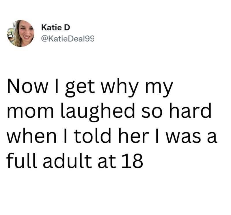 Katie D @Katie Deal99 Now I get why my mom laughed so hard when I told her I was a full adult at 18