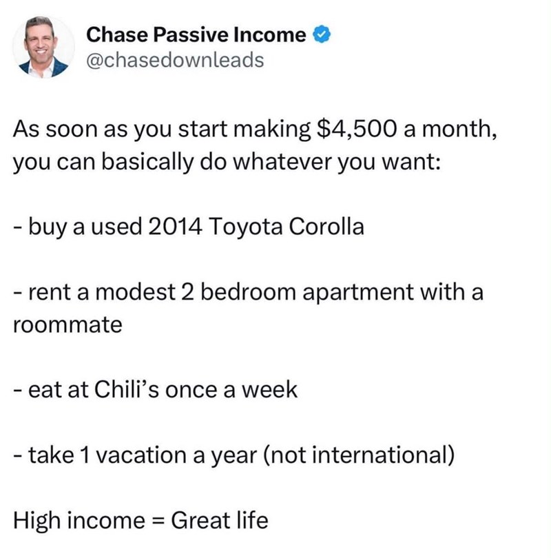 Chase Passive Income @chasedownleads As soon as you start making $4,500 a month, you can basically do whatever you want: - buy a used 2014 Toyota Corolla - rent a modest 2 bedroom apartment with a roommate - eat at Chili's once a week - take 1 vacation a year (not international) High income = Great life