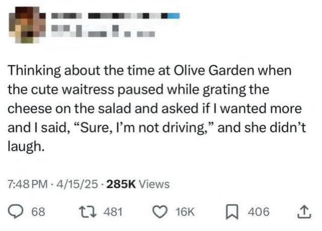 Thinking about the time at Olive Garden when the cute waitress paused while grating the cheese on the salad and asked if I wanted more and I said, "Sure, I'm not driving," and she didn't laugh. 7:48 PM 4/15/25 285K Views 68 481 16K ☐ 406 1