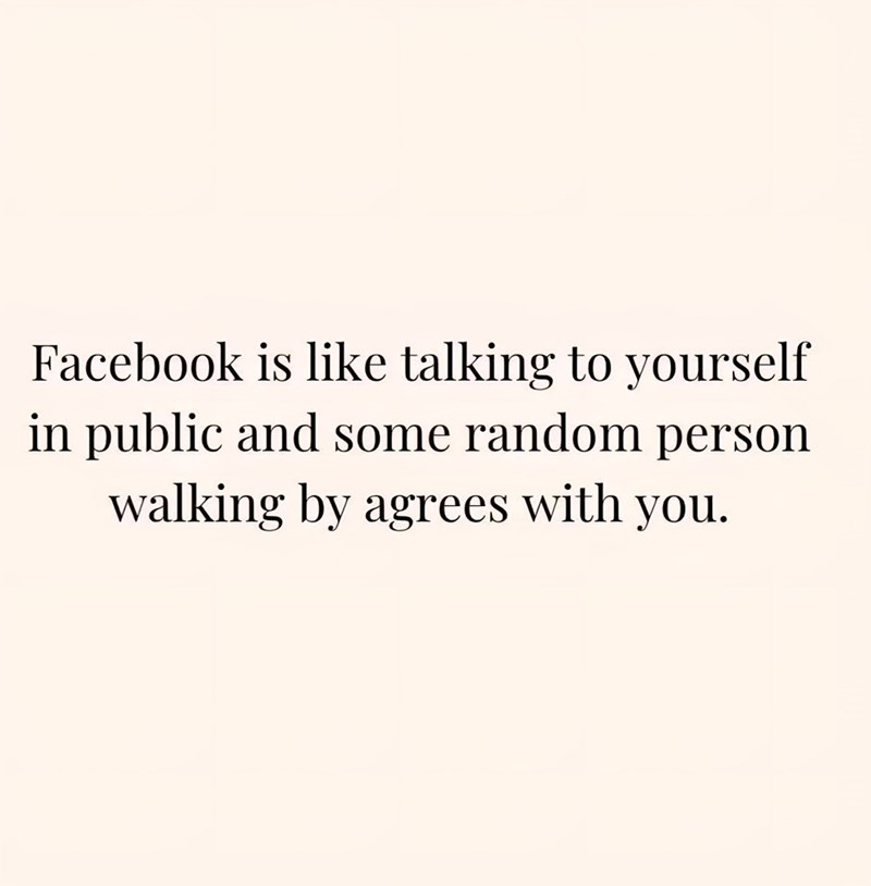 Facebook is like talking to yourself in public and some random person walking by agrees with you.