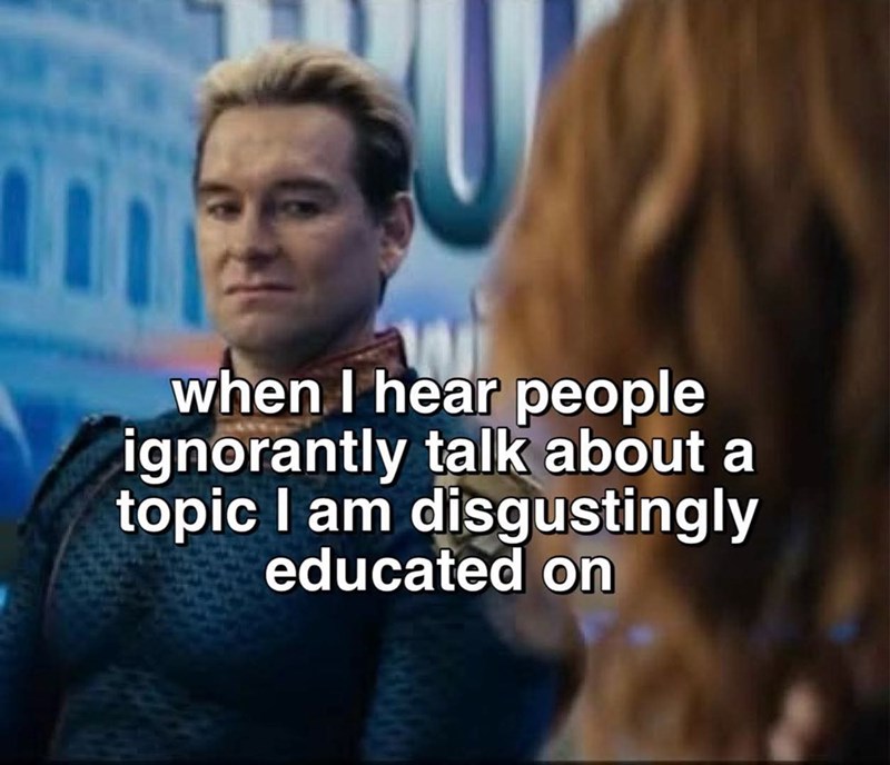 when I hear people ignorantly talk about a topic I am disgustingly educated on