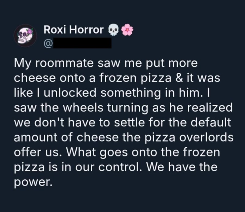 Roxi Horror My roommate saw me put more cheese onto a frozen pizza & it was like I unlocked something in him. I saw the wheels turning as he realized we don't have to settle for the default amount of cheese the pizza overlords offer us. What goes onto the frozen pizza is in our control. We have the power.