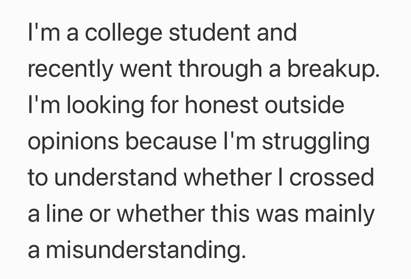 I'm a college student and recently went through a breakup. I'm looking for honest outside opinions because I'm struggling to understand whether I crossed a line or whether this was mainly a misunderstanding.