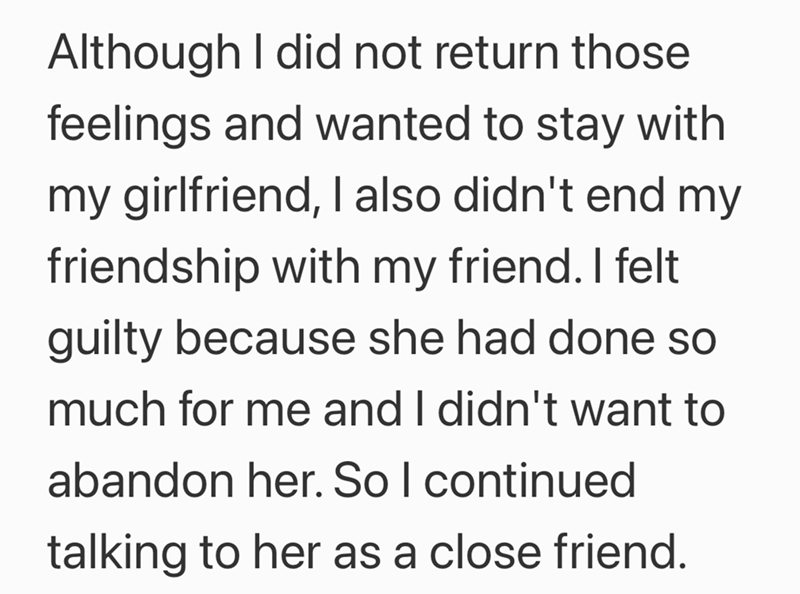 Although I did not return those feelings and wanted to stay with my girlfriend, I also didn't end my friendship with my friend. I felt guilty because she had done so much for me and I didn't want to abandon her. So I continued talking to her as a close friend.