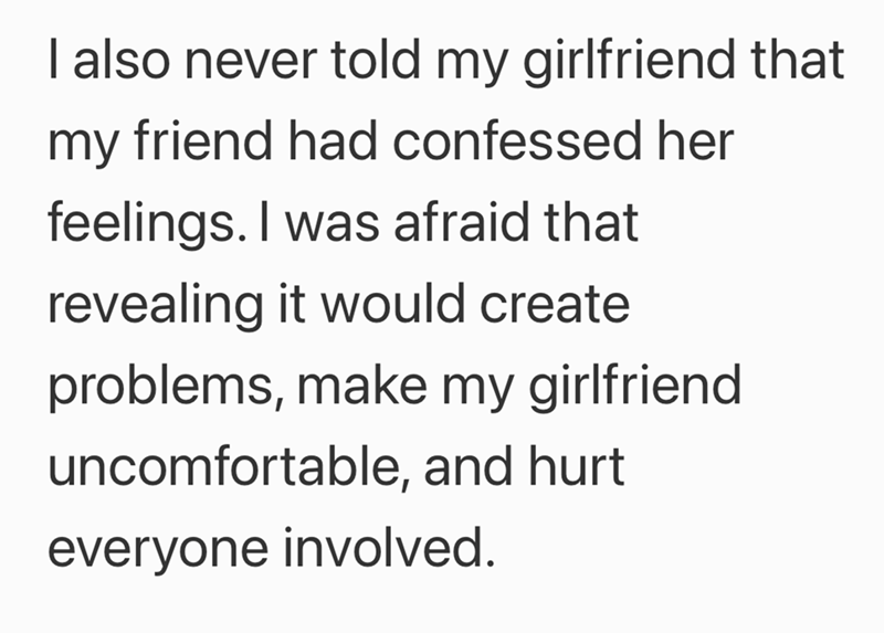 I also never told my girlfriend that my friend had confessed her feelings. I was afraid that revealing it would create problems, make my girlfriend uncomfortable, and hurt everyone involved.