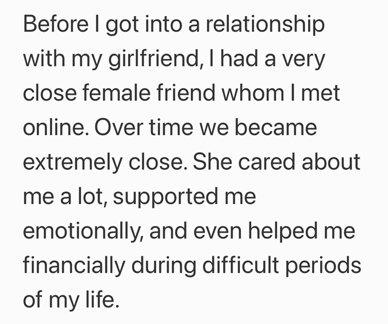 Before I got into a relationship with my girlfriend, I had a very close female friend whom I met online. Over time we became extremely close. She cared about me a lot, supported me emotionally, and even helped me financially during difficult periods of my life.