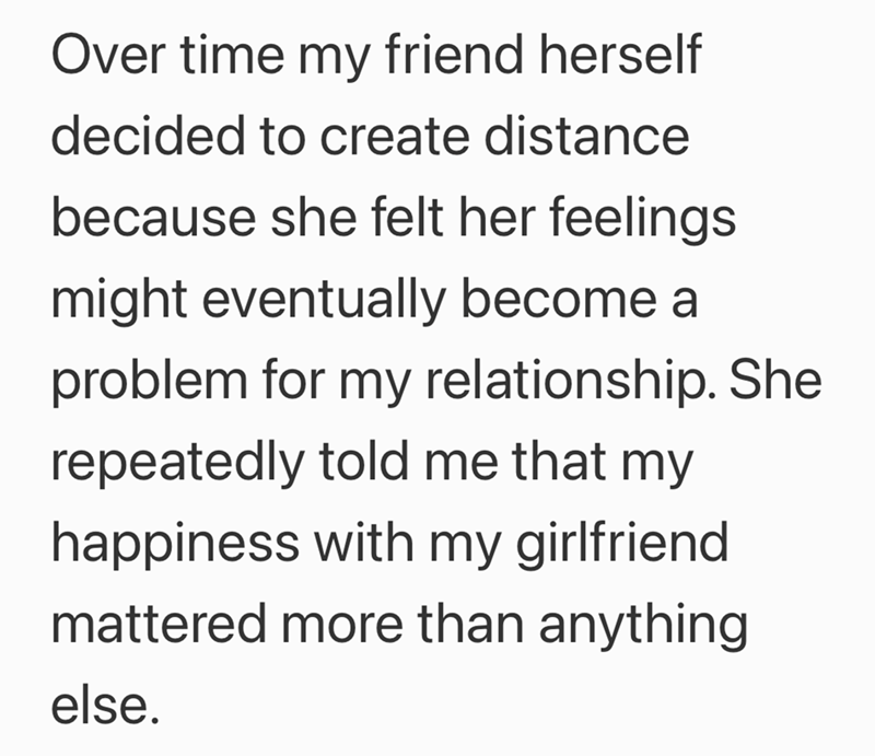 Over time my friend herself decided to create distance because she felt her feelings might eventually become a problem for my relationship. She repeatedly told me that my happiness with my girlfriend mattered more than anything else.