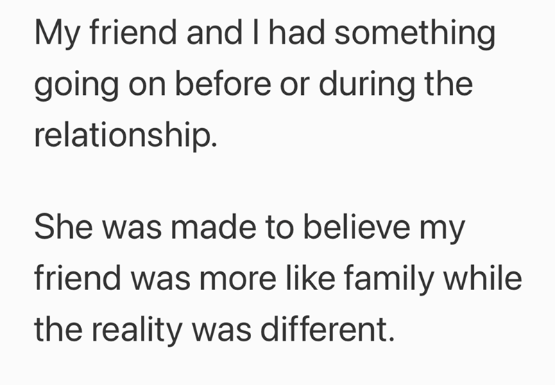 My friend and I had something. going on before or during the relationship. She was made to believe my friend was more like family while the reality was different.