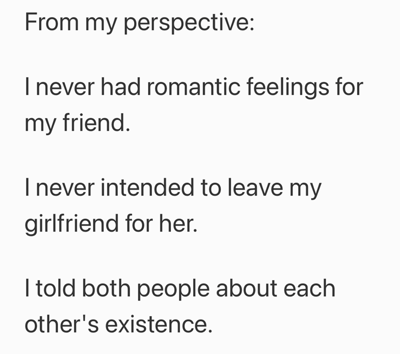 From my perspective: I never had romantic feelings for my friend. I never intended to leave my girlfriend for her. I told both people about each other's existence.