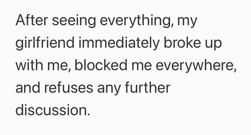 After seeing everything, my girlfriend immediately broke up with me, blocked me everywhere, and refuses any further discussion.