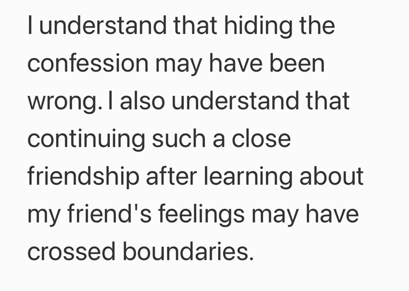 I understand that hiding the confession may have been wrong. I also understand that continuing such a close friendship after learning about my friend's feelings may have crossed boundaries.