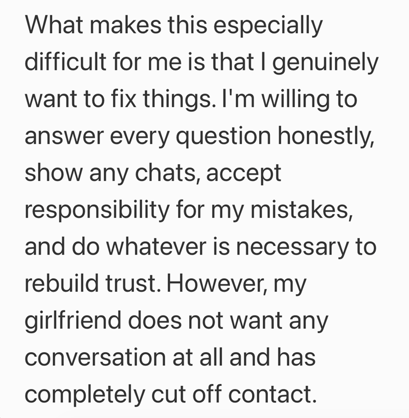 What makes this especially difficult for me is that I genuinely want to fix things. I'm willing to answer every question honestly, show any chats, accept responsibility for my mistakes, and do whatever is necessary to rebuild trust. However, my girlfriend does not want any conversation at all and has completely cut off contact.