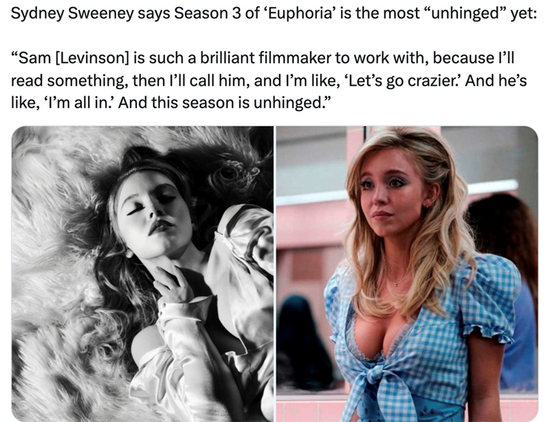 Sydney Sweeney says Season 3 of 'Euphoria' is the most "unhinged" yet: "Sam [Levinson] is such a brilliant filmmaker to work with, because I'll read something, then I'll call him, and I'm like, 'Let's go crazier.' And he's like, 'I'm all in.' And this season is unhinged."