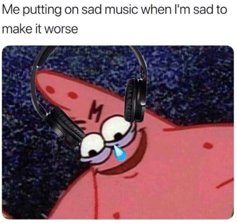 Me putting on sad music when I'm sad to make it worse M