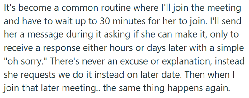 It's become a common routine where I'll join the meeting and have to wait up to 30 minutes for her to join. I'll send her a message during it asking if she can make it, only to receive a response either hours or days later with a simple "oh sorry." There's never an excuse or explanation, instead she requests we do it instead on later date. Then when I join that later meeting.. the same thing happens again.