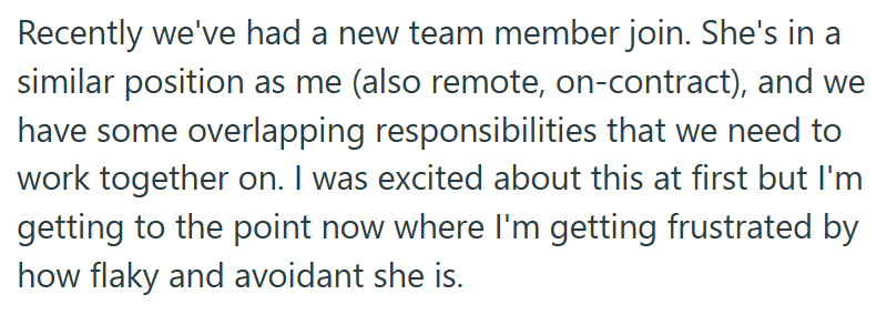 Recently we've had a new team member join. She's in a similar position as me (also remote, on-contract), and we have some overlapping responsibilities that we need to work together on. I was excited about this at first but I'm getting to the point now where I'm getting frustrated by how flaky and avoidant she is.