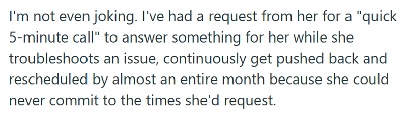 I'm not even joking. I've had a request from her for a "quick 5-minute call" to answer something for her while she troubleshoots an issue, continuously get pushed back and rescheduled by almost an entire month because she could never commit to the times she'd request.