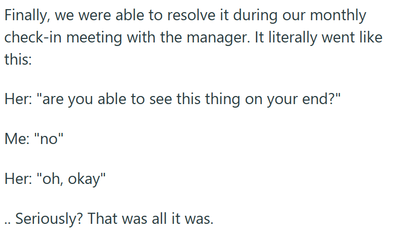 Finally, we were able to resolve it during our monthly check-in meeting with the manager. It literally went like this: Her: "are you able to see this thing on your end?" Me: "no" Her: "oh, okay" .. Seriously? That was all it was.