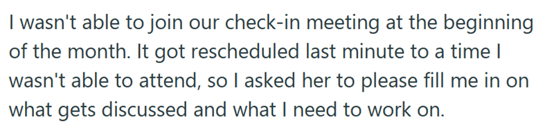 I wasn't able to join our check-in meeting at the beginning of the month. It got rescheduled last minute to a time I wasn't able to attend, so I asked her to please fill me in on what gets discussed and what I need to work on.