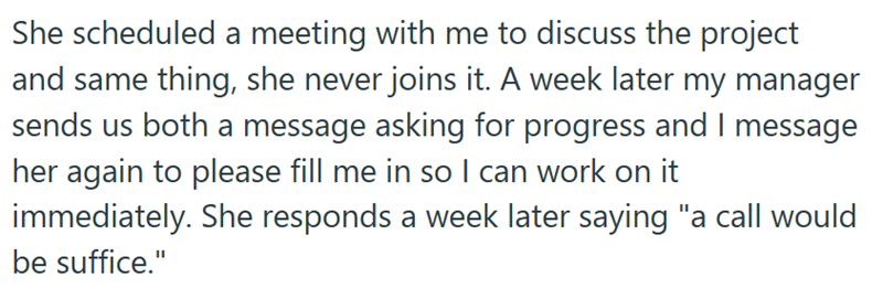 She scheduled a meeting with me to discuss the project and same thing, she never joins it. A week later my manager sends us both a message asking for progress and I message her again to please fill me in so I can work on it immediately. She responds a week later saying "a call would be suffice."