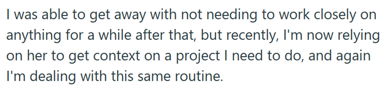 I was able to get away with not needing to work closely on anything for a while after that, but recently, I'm now relying on her to get context on a project I need to do, and again I'm dealing with this same routine.